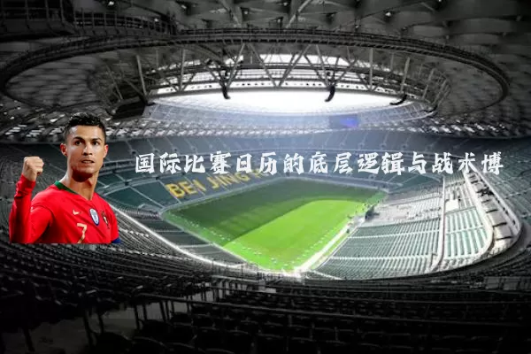 国际比赛日历的底层逻辑与战术博弈