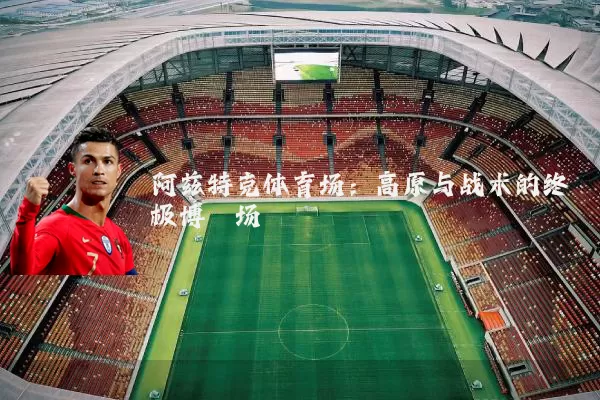 阿兹特克体育场:高原与战术的终极博弈场