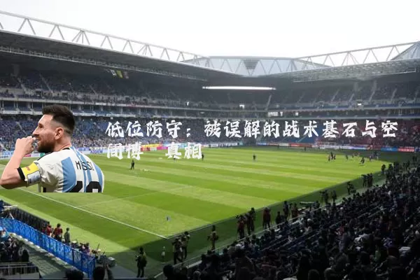 低位防守:被误解的战术基石与空间博弈真相